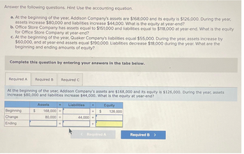 Answer the following questions. Hint. Use the accounting equation.
a. At the beginning of the year, Addison Company's assets are $168,000 and its equity is $126,000. During the year,
assets increase $80,000 and liabilities increase $44,000. What is the equity at year-end?
b. Office Store Company has assets equal to $151,000 and liabilities equal to $118,000 at year-end. What is the equity
for Office Store Company at year-end?
c. At the beginning of the year, Quaker Company's liabilities equal $55,000. During the year, assets increase by
$60,000, and at year-end assets equal $190,000. Liabilities decrease $18,000 during the year. What are the
beginning and ending amounts of equity?
Complete this question by entering your answers in the tabs below.
Required A Required B Required C
At the beginning of the year, Addison Company's assets are $168,000 and its equity is $126,000. During the year, assets
increase $80,000 and liabilities increase $44,000. What is the equity at year-end?
Beginning
Change
Ending
$
Assets
168,000 =
80,000 =
=
Liabilities
+$
44,000 +
+
Equity
< Required A
126,000
Required B >