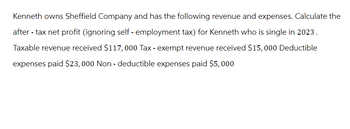 Kenneth owns Sheffield Company and has the following revenue and expenses. Calculate the
after-tax net profit (ignoring self-employment tax) for Kenneth who is single in 2023.
Taxable revenue received $117,000 Tax-exempt revenue received $15,000 Deductible
expenses paid $23,000 Non- deductible expenses paid $5,000