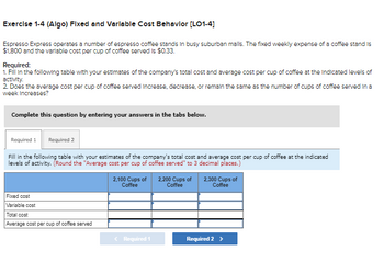 Exercise 1-4 (Algo) Fixed and Variable Cost Behavior [LO1-4]
Espresso Express operates a number of espresso coffee stands in busy suburban malls. The fixed weekly expense of a coffee stand is
$1,800 and the variable cost per cup of coffee served is $0.33.
Required:
1. Fill in the following table with your estimates of the company's total cost and average cost per cup of coffee at the Indicated levels of
activity.
2. Does the average cost per cup of coffee served Increase, decrease, or remain the same as the number of cups of coffee served in a
week Increases?
Complete this question by entering your answers in the tabs below.
Required 1 Required 2
Fill in the following table with your estimates of the company's total cost and average cost per cup of coffee at the indicated
levels of activity. (Round the "Average cost per cup of coffee served" to 3 decimal places.)
Fixed cost
Variable cost
Total cost
Average cost per cup of coffee served
2,100 Cups of 2,200 Cups of
Coffee
Coffee
< Required 1
2,300 Cups of
Coffee
Required 2 >