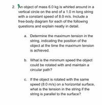 2. An object of mass 6.0 kg is whirled around in a
vertical circle on the end of a 1.0 m long string
with a constant speed of 8.0 m/s. Include a
free-body diagram for each of the following
questions and explain neatly in detail.
a. Determine the maximum tension in the
string, indicating the position of the
object at the time the maximum tension
is achieved.
b. What is the minimum speed the object
could be rotated with and maintain a
circular path?
c. If the object is rotated with the same
speed (8.0 m/s) on a horizontal surface,
what is the tension in the string if the
string is parallel to the surface?
