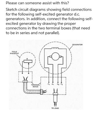 Please can someone assist with this?
Sketch circuit diagrams showing field connections
for the following self-excited generator d.c.
generators. In addition, connect the following self-
excited generator by drawing the proper
connections in the two terminal boxes (that need
to be in series and not parallel).
FIELD
RHEOSTAT
TERMINAL
BOKES
TO LOAD
GENERATOR