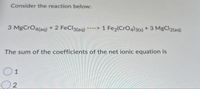 Consider the reaction below:
3 MgCrO4(aq) + 2 FeCl3(aq) ----> 1 Fe2(CrO4)3(s) + 3 MgCl2(aq)
The sum of the coefficients of the net ionic equation is
O1
