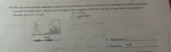 3-4. You are unknowingly walking on top of an electrical wire which is buried 0.5 m underground and is carrying a
current of 2,000 Amps. What is the strength of the magnetic field that the top of your head experiences?
Assume you are 1 m tall.
M = 0-5m
I= 2000 Amps
out
3. Magnitude
4. Direction
out