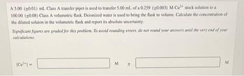 A 5.00 (+0.01) mL Class A transfer pipet is used to transfer 5.00 mL of a 0.259 (+0.003) M Cu²+ stock solution to a
100.00 (+0.08) Class A volumetric flask. Deionized water is used to bring the flask to volume. Calculate the concentration of
the diluted soluion in the volumetric flask and report its absolute uncertainty.
Significant figures are graded for this problem. To avoid rounding errors, do not round your answers until the very end of your
calculations.
[Cu²+] =
M
H
M