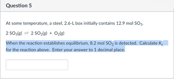 Question 5
At some temperature, a steel, 2.6-L box initially contains 12.9 mol SO3.
2 SO 3(g) 2 SO2(g) + O₂(g)
When the reaction establishes equilibrium, 8.2 mol SO2 is detected. Calculate K
for the reaction above. Enter your answer to 1 decimal place.