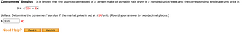 Consumers' Surplus it is known that the quantity demanded of a certain make of portable hair dryer is x hundred units/week and the corresponding wholesale unit price is
p = 256 6x
dollars. Determine the consumers' surplus if the market price is set at $14/unit. (Round your answer to two decimal places.)
$9.05
X
Need Help? Read It
Watch It