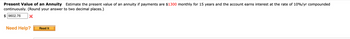 Present Value of an Annuity Estimate the present value of an annuity if payments are $1300 monthly for 15 years and the account earns interest at the rate of 10%/yr compounded
continuously. (Round your answer to two decimal places.)
$9602.76
Need Help? Read It
