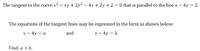 The tangent to the curve x2 - xy + 2y? – 4x + 2y + 2 = 0 that is parallel to the line x - 4y = 2.
The equations of the tangent lines may be expressed in the form as shown below:
x – 4y = a
and
x - 4y = b
Find: a + b.
