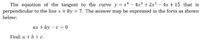 The equation of the tangent to the curve y = x4 – 4x3 + 2x2 – 4x + 15 that is
perpendicular to the line x + 8y = 7. The answer may be expressed in the form as shown
below:
ax + by – c = 0
Find: a + b + c.
