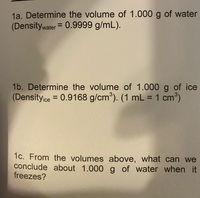 1a. Determine the volume of 1.000 g of water
(Densitywater = 0.9999 g/mL).
1b. Determine the volume of 1.000 g of ice
(Density ce = 0.9168 g/cm³). (1 mL = 1 cm³)
%3D
%3D
1c. From the volumes above, what can we
conclude about 1.000 g of water when it
freezes?
