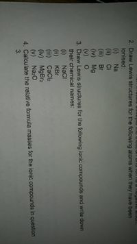 uccupto he eleCtron anu 1ois a Tiegative anon.
2. Draw Lewis structures for the foliowing atoms when they have been
ionised:
(i)
(ii) CI
(iii) Br
(iv) Mg
(v) O
3. Draw Lewis structures for the following ionic compounds and write down
their chemical names:
Na
NaC!
(i)
(ii)
(iii) CaCl2
(iv) MgBr2
(v) Na20
4. Calculate the relative formula masses for the ionic compounds in question
3.
KBr
