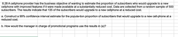 8.28 A cellphone provider has the business objective of wanting to estimate the proportion of subscribers who would upgrade to a new
cellphone with improved features if it were made available at a substantially reduced cost. Data are collected from a random sample of 500
subscribers. The results indicate that 135 of the subscribers would upgrade to a new cellphone at a reduced cost.
a. Construct a 99% confidence interval estimate for the popula-tion proportion of subscribers that would upgrade to a new cell-phone at a
reduced cost.
b. How would the manager in charge of promotional programs use the results in (a)?