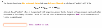 Use the data found in the Thermodynamic Values link under Reference Materials to calculate AH° and AS° at 25 °C for
N2 (g) + 3 H₂ (g)
→ 2 NH3(g)
Although the AH° and AS° values do change slightly with temperature, assume that the change is not large enough to significantly affect
the outcome of the following calculation. Use the AH° and AS° values to determine the temperature (in K) at which this reaction will
become nonspontaneous.
Enter a number - no units.