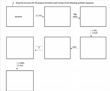 4. Draw the structure for the product formed in each of step of the following synthetic sequence.
benzene
1. LiAlH4
2. H₂O
Cl2, FeCl3
Mg,
ether
SOCI₂
1.CO₂
2 H3O+