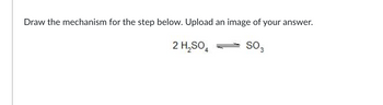 **Question: Draw the mechanism for the step below. Upload an image of your answer.**

\[ 2 \, \text{H}_2\text{SO}_4 \rightleftharpoons \text{SO}_3 \]

This question requires students to draw the chemical mechanism for the given reaction where two molecules of sulfuric acid (H₂SO₄) are in equilibrium to form one molecule of sulfur trioxide (SO₃). Students should provide a detailed mechanism, possibly involving steps such as proton transfers, bond formations, and bond cleavages, that result in the final product, SO₃. Once completed, they should upload an image of their drawn mechanism for further review and discussion.