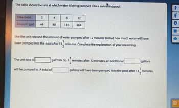 The table shows the rate at which water is being pumped into a swimming pool.
Time (min)
Amount (gal)
2
The unit rate is
44
4
88
will be pumped in. A total of
5
110
12
Use the unit rate and the amount of water pumped after 12 minutes to find how much water will have
been pumped into the pool after 13 minutes. Complete the explanation of your reasoning.
1
2
264
1
gal/min. So 1 minutes after 12 minutes, an additional
2
gallons
1
gallons will have been pumped into the pool after 13- minutes.
2
A