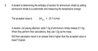 6.
A student is determining the enthalpy of solution for ammonium nitrate by adding
ammonium nitrate to a calorimeter and measuring the temperature change.
The accepted value is
AH = 25.7 kJ/mol.
sol'n
A student, not paying attention, adds 1.5g of ammonium nitrate instead of 1.0g.
When they perform their calculations, they use 1.0g as the mass.
Will their calculation result in an answer that is higher than the accepted value or
lower? Explain.
