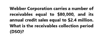 Webber Corporation carries a number of
receivables equal to $80,000, and its
annual credit sales equal to $2.4 million.
What is the receivables collection period
(DSO)?