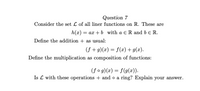 **Question 7**  
Consider the set \( \mathcal{L} \) of all linear functions on \( \mathbb{R} \). These are defined as:  
\[ h(x) = ax + b \]  
where \( a \in \mathbb{R} \) and \( b \in \mathbb{R} \).

Define the addition \( + \) as usual:  
\[ (f + g)(x) = f(x) + g(x). \]

Define the multiplication as the composition of functions:  
\[ (f \circ g)(x) = f(g(x)). \]

Is \( \mathcal{L} \) with these operations \( + \) and \( \circ \) a ring? Explain your answer.