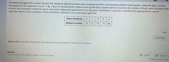The table below gives the number of hours five randomly selected students spent studying and their corresponding midterm exam grades. Using this data, consider
the equation of the regression line, y = bo + b₁x, for predicting the midterm exam grade that a student will earn based on the number of hours spent studying. Keep
in mind, the correlation coefficient may or may not be statistically significant for the data given. Remember, in practice, it would not be appropriate to use the
regression line to make a prediction if the correlation coefficient is not statistically significant.
Hours Studying 2 3
Midterm Grades 71 72
Step 2 of 6: Find the estimated y-intercept. Round your answer to three decimal places.
Answer
How to enter your answer (opens in new window)
4 5 6
73 77
86
Tables
Table
Copy Data
Keypad
Keyboard Shortcuts