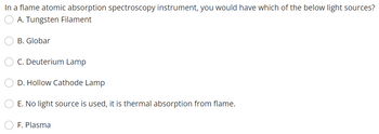 In a flame atomic absorption spectroscopy instrument, you would have which of the below light sources?
A. Tungsten Filament
B. Globar
C. Deuterium Lamp
D. Hollow Cathode Lamp
E. No light source is used, it is thermal absorption from flame.
F. Plasma