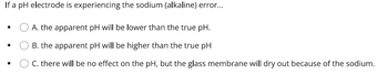 **Understanding the Effects of Sodium (Alkaline) Error on pH Electrode Readings**

When a pH electrode is experiencing sodium (alkaline) error, it affects the accuracy of pH readings. Here are the possible outcomes:

- **Option A**: The apparent pH will be lower than the true pH.
- **Option B**: The apparent pH will be higher than the true pH.
- **Option C**: There will be no effect on the pH, but the glass membrane will dry out because of the sodium.

This list offers multiple choice options to consider when diagnosing issues with pH measurements involving a sodium error. For accurate analysis, it’s crucial to understand how such interferences might alter the outcomes of pH tests.