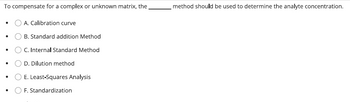 To compensate for a complex or unknown matrix, the
●
·
·
●
A. Calibration curve
OB. Standard addition Method
O C. Internal Standard Method
O D. Dilution method
O E. Least-Squares Analysis
O F. Standardization
method should be used to determine the analyte concentration.