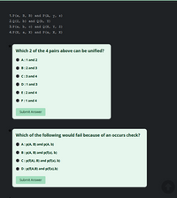 1. Р (х, В, в) and P(A, у, 2)
2. Q (Z, b) and Q(b, Y)
3. Р (а, Ь, с) and Q(X, Y, Z)
4. P (X, а, х) and P(a, X, х)
Which 2 of the 4 pairs above can be unified?
A:1 and 2
B:2 and 3
C:3 and 4
D:1 and 3
E:2 and 4
F:1 and 4
Submit Answer
Which of the following would fail because of an occurs check?
A: P(A, B) and p(A, b)
.в: p(А, В) and pffa), b)
C: p(f(A), B) and p(f(a), b)
D: p(f(A,B) and p(f(a),b)
Submit Answer
