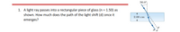 30.0°
1. A light ray passes into a rectangular piece of glass (n = 1.50) as
shown. How much does the path of the light shift (d) once it
emerges?
2.00 cm
