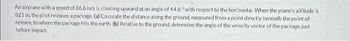 An airplane with a speed of 86.8 m/s is climbing upward at an angle of 44.6° with respect to the horizontal. When the plane's altitude is
821 m, the pilot releases a package. (a) Calculate the distance along the ground, measured from a point directly beneath the point of
release, to where the package hits the earth. (b) Relative to the ground, determine the angle of the velocity vector of the package just
before impact