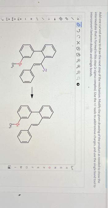 V
Add one curved arrow to draw the next step of the mechanism. Modify the given drawing of the product as needed to show the
intermediate that is formed in this step (a sigma complex). Use the +/- tools to add/remove charges, and use the single bond tool to
interconvert between double and single bonds.
IN Z
+
+ + +1
02CX
e o
26-å
CH3
Ö:
CH3
1
H
Z O
C
P
S
F
CI
Br