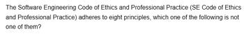 The Software Engineering Code of Ethics and Professional Practice (SE Code of Ethics
and Professional Practice) adheres to eight principles, which one of the following is not
one of them?