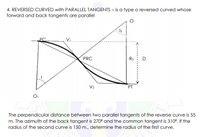 4. REVERSED CURVED with PARALLEL TANGENTS – is a type o reversed curved whose
forward and back tangents are parallel
12
Vi..
PRC
R2
D
V2
PT
The perpendicular distance between two parallel tangents of the reverse curve is 55
m. The azimuth of the back tangent is 270° and the common tangent is 310°. If the
radius of the second curve is 150 m., determine the radius of the first curve.
