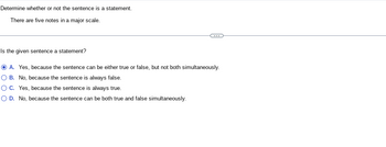 Determine whether or not the sentence is a statement.
There are five notes in a major scale.
Is the given sentence a statement?
ⒸA. Yes, because the sentence can be either true or false, but not both simultaneously.
O B. No, because the sentence is always false.
OC. Yes, because the sentence is always true.
O D. No, because the sentence can be both true and false simultaneously.
