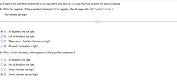 a. Express the quantified statement in an equivalent way, that is, in a way that has exactly the same meaning.
b. Write the negation of the quantified statement. (The negation should begin with "all," "some," or "no.")
No feathers are light.
OA. All feathers are not light.
O B. Not all feathers are light.
OC. There are no feathers that are not light.
O D. At least one feather is light.
b. Which of the following is the negation of the quantified statement?
O A. All feathers are light.
O B. Not all feathers are light.
O C. Some feathers are light.
D. Some feathers are not light.