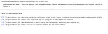 Determine whether the following statement makes sense or does not make sense.
When the application asked if I was a male or female, it was using the exclusive or. However, when a waitress asked if I would like chopped nuts or sprinkles, she used the
inclusive or.
Choose the correct statement below.
C
O A. The given statement does make sense. A gender can only be male or female, not both. However, someone can have toppings that are both chopped nuts and sprinkles.
O B. The given statement does not make sense. A person can only have toppings that are either chopped nuts or sprinkles.
O C.
The given statement does make sense because the word "or" can be used in different ways depending on who is using the word.
O D.
The given statement does not make sense because "or" means either one. The word "and" is inclusive.