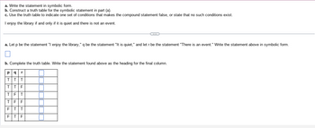 a. Write the statement in symbolic form.
b. Construct a truth table for the symbolic statement in part (a).
c. Use the truth table to indicate one set of conditions that makes the compound statement false, or state that no such conditions exist.
I enjoy the library if and only if it is quiet and there is not an event.
a. Let p be the statement "I enjoy the library," q be the statement "It is quiet," and let r be the statement "There is an event." Write the statement above in symbolic form.
b. Complete the truth table. Write the statement found above as the heading for the final column.
P q r
T T T
T F
ULL
T
T
T
F F
T T
F T F
C
F T
F