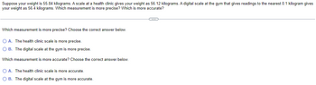 Suppose your weight is 55.84 kilograms. A scale at a health clinic gives your weight as 56.12 kilograms. A digital scale at the gym that gives readings to the nearest 0.1 kilogram gives
your weight as 56.4 kilograms. Which measurement is more precise? Which is more accurate?
Which measurement is more precise? Choose the correct answer below.
OA. The health clinic scale is more precise.
O B. The digital scale at the gym is more precise.
Which measurement is more accurate? Choose the correct answer below.
O A. The health clinic scale is more accurate.
O B. The digital scale at the gym is more accurate.
C