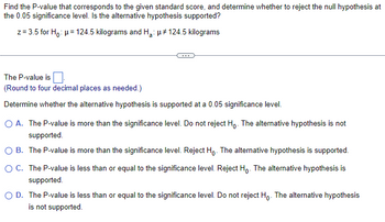 Find the P-value that corresponds to the given standard score, and determine whether to reject the null hypothesis at
the 0.05 significance level. Is the alternative hypothesis supported?
z=3.5 for H₁: μ=124.5 kilograms and H₂: μ# 124.5 kilograms
The P-value is
(Round to four decimal places as needed.)
Determine whether the alternative hypothesis is supported at a 0.05 significance level.
O A. The P-value is more than the significance level. Do not reject Ho. The alternative hypothesis is not
supported.
OB. The P-value is more than the significance level. Reject Ho. The alternative hypothesis is supported.
OC. The P-value is less than or equal to the significance level. Reject Ho. The alternative hypothesis is
supported.
O D. The P-value is less than or equal to the significance level. Do not reject Ho. The alternative hypothesis
is not supported.