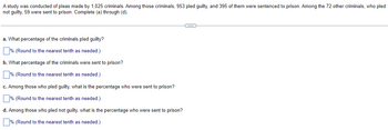 A study was conducted of pleas made by 1,025 criminals. Among those criminals, 953 pled guilty, and 395 of them were sentenced to prison. Among the 72 other criminals, who pled
not guilty, 59 were sent to prison. Complete (a) through (d).
a. What percentage of the criminals pled guilty?
% (Round to the nearest tenth as needed.)
b. What percentage of the criminals were sent to prison?
% (Round to the nearest tenth as needed.)
c. Among those who pled guilty, what is the percentage who were sent to prison?
% (Round to the nearest tenth as needed.)
d. Among those who pled not guilty, what is the percentage who were sent to prison?
% (Round to the nearest tenth as needed.)
←