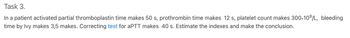 Task 3.
In a patient activated partial thromboplastin time makes 50 s, prothrombin time makes 12 s, platelet count makes 300+10⁹/L, bleeding
time by Ivy makes 3,5 makes. Correcting test for aPTT makes 40 s. Estimate the indexes and make the conclusion.