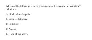 Which of the following is not a component of the accounting equation?
Select one:
A. Stockholders' equity
B. Income statement
C. Liabilities
D. Assets
E. None of the above