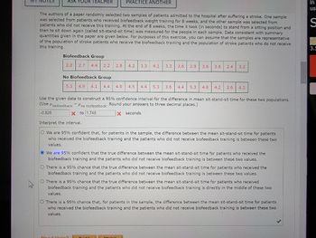 ASK YOUR TEACHER
The authors of a paper randomly selected two samples of patients admitted to the hospital after suffering a stroke. One sample
was selected from patients who received biofeedback weight training for 8 weeks, and the other sample was selected from
patients who did not receive this training. At the end of 8 weeks, the time it took (in seconds) to stand from a sitting position and
then to sit down again (called sit-stand-sit time) was measured for the people in each sample. Data consistent with summary
quantities given in the paper are given below. For purposes of this exercise, you can assume that the samples are representative
of the population of stroke patients who receive the biofeedback training and the population of stroke patients who do not receive
this training.
Biofeedback Group
2.0 2.7 4.4
2.2
No Biofeedback Group
5.3 4.9 4.1
PRACTICE ANOTHER
Mec
4.4
2.8 4.2 3.3
4.9 4.5 4.4 5.3 3.6 4.4 5.3 4.6 4.2 3.6 4.1
Use the given data to construct a 95% confidence interval for the difference in mean sit-stand-sit time for these two populations.
(Use biofeedback - no biofeedback: Round your answers to three decimal places.)
-0.826
X to 1.748
X seconds
4.1 3.3 3.6 2.9 3.6 3.6 2.4 3.2
Interpret the interval.
O We are 95% confident that, for patients in the sample, the difference between the mean sit-stand-sit time for patients
who received the biofeedback training and the patients who did not receive biofeedback training is between these two
values.
We are 95% confident that the true difference between the mean sit-stand-sit time for patients who received the
biofeedback training and the patients who did not receive biofeedback training is between these two values.
O There is a 95% chance that the true difference between the mean sit-stand-sit time for patients who received the
biofeedback training and the patients who did not receive biofeedback training is between these two values.
O There is a 95% chance that the true difference between the mean sit-stand-sit time for patients who received
biofeedback training and the patients who did not receive biofeedback training is directly in the middle of these two
values.
O There is a 95% chance that, for patients in the sample, the difference between the mean sit-stand-sit time for patients
who received the biofeedback training and the patients who did not receive biofeedback training is between these two
values.
in
us
S
3.5