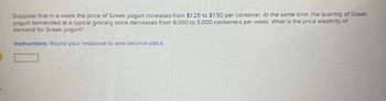 S
Suppose that in a week the price of Greek yogurt increases from $1.25 to $1.50 per container. At the same time, the quantity of Greek
yogurt demanded at a typical grocery store decreases from 9,000 to 5,000 containers per week. What is the price elasticity of
demand for Greek yogurt?
Instructions: Round your response to one decimal place.
O