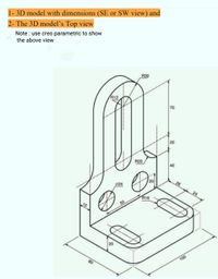 1- 3D model with dimensions (SE or SW view) and
2- The 3D model's Top view
Note : use creo parametric to show
the above view
R30
R12
70
20
R20
40
20
26
024
24
R16
50
20
80
100
