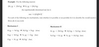 Example: For the following reaction
2H2 (g) + 2NO(g) → N2 (g) + 2H2O(g)
the experimentally determined rate law is
rate = k [H2][NOJ
For each of the following two mechanisms, state whether it is possible
or not possible for it to describe the overall reaction.
Show all of your work
Mechanism I
Mechanism II
H2(g) + NO(g) → H;O(g) + N(g) (slow)
H2 (g) + 2NO(g) → H¿O(g) + N¿O(g) (slow)
N(g) + NO(g) → N2 (g) + O(g)
(fast)
N2O(g) + H2 (g) → N2 (g) + H;O(g) (fast)
O(g) + H2 (g) → H¿O(g) (fast)
