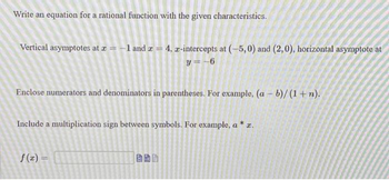 Write an equation for a rational function with the given characteristics.
Vertical asymptotes at x = -1 and x = 4, x-intercepts at (-5,0) and (2,0), horizontal asymptote at
y=-6
Enclose numerators and denominators in parentheses. For example, (a - b)/(1+n).
Include a multiplication sign between symbols. For example, a * x.
f(x) =
AS
45
Pay