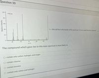 Question 10
100 -
--IE
80 -
60
40
Ethis tall line is the border of the spectrum. It is not a peak from the compound
20 -
o tmtrm
25
50
75
100
125
m/z
The compound which gave rise to this mass spectrum is most likely to:
contain only carbon, hydrogen, and oxygen
contain chlorine
O contain bromine
contain only carbon and hydrogen
Relative Intensity
