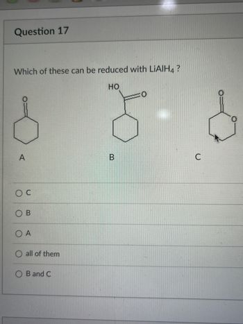 **Question 17**

Which of these can be reduced with LiAlH₄?

**Structures:**
- **A:** Cyclohexanone
- **B:** 1-Hydroxycyclohexanone
- **C:** Cyclohexanone

**Options:**
- Ⓞ C
- Ⓞ B
- Ⓞ A
- Ⓞ all of them
- Ⓞ B and C

LiAlH₄ (Lithium Aluminium Hydride) is a strong reducing agent commonly used to reduce carbonyl compounds like ketones and carboxylic acids to alcohols. The question asks which of the provided compounds can be reduced by LiAlH₄.