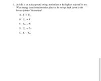 **Question:**

1. A child is on a playground swing, motionless at the highest point of his arc. What energy transformation takes place as he swings back down to the lowest point of his motion?

   **Options:**
   
   A. \( K \rightarrow U_g \)
   
   B. \( U_g \rightarrow K \)
   
   C. \( E_{th} \rightarrow K \)
   
   D. \( U_g \rightarrow E_{th} \)
   
   E. \( K \rightarrow E_{th} \)

**Explanation:**

This question explores the concept of energy transformation. When the swing is at its highest point, all the energy is gravitational potential energy (\( U_g \)). As the swing moves downward to the lowest point, the energy transforms into kinetic energy (\( K \)). The correct answer is option B: \( U_g \rightarrow K \).